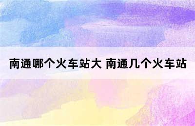 南通哪个火车站大 南通几个火车站